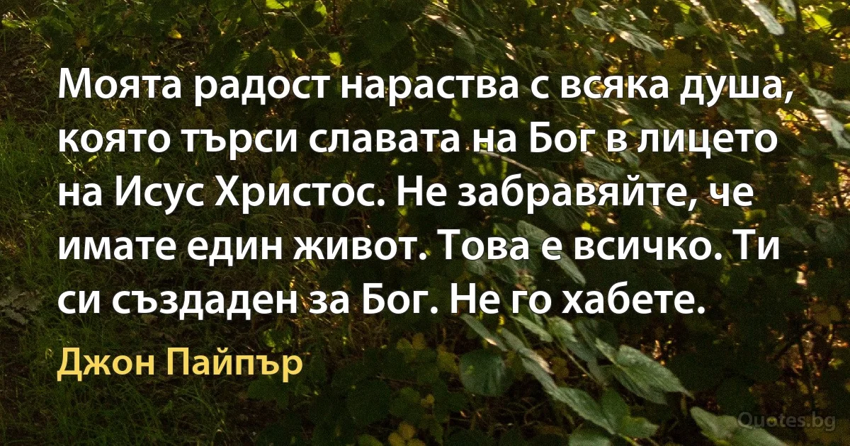 Моята радост нараства с всяка душа, която търси славата на Бог в лицето на Исус Христос. Не забравяйте, че имате един живот. Това е всичко. Ти си създаден за Бог. Не го хабете. (Джон Пайпър)