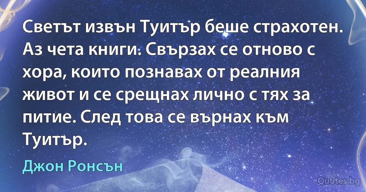 Светът извън Туитър беше страхотен. Аз чета книги. Свързах се отново с хора, които познавах от реалния живот и се срещнах лично с тях за питие. След това се върнах към Туитър. (Джон Ронсън)