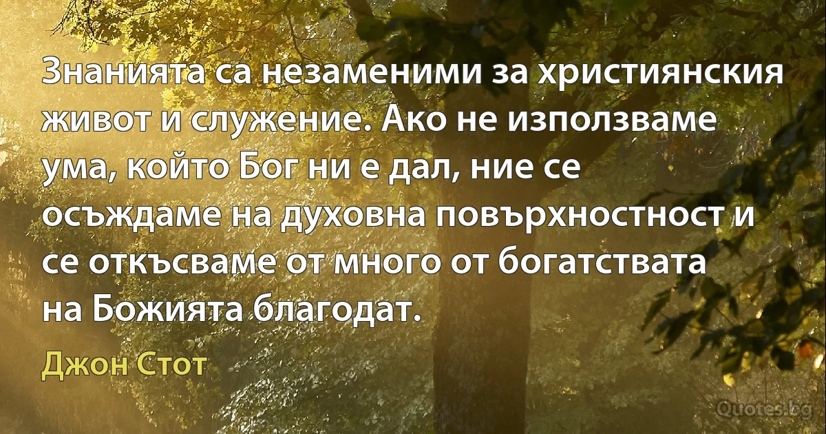 Знанията са незаменими за християнския живот и служение. Ако не използваме ума, който Бог ни е дал, ние се осъждаме на духовна повърхностност и се откъсваме от много от богатствата на Божията благодат. (Джон Стот)