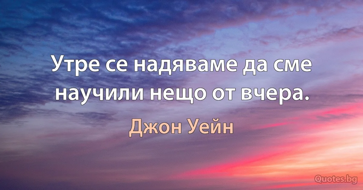 Утре се надяваме да сме научили нещо от вчера. (Джон Уейн)