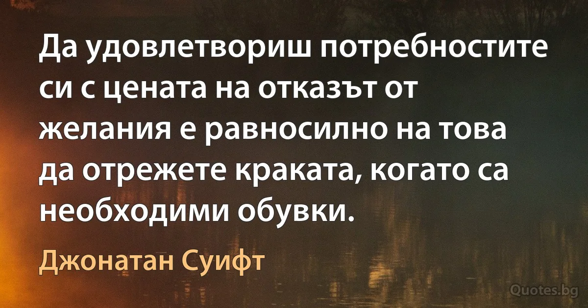 Да удовлетвориш потребностите си с цената на отказът от желания е равносилно на това да отрежете краката, когато са необходими обувки. (Джонатан Суифт)