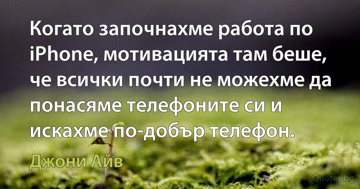 Когато започнахме работа по iPhone, мотивацията там беше, че всички почти не можехме да понасяме телефоните си и искахме по-добър телефон. (Джони Айв)