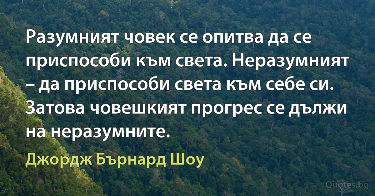 Разумният човек се опитва да се приспособи към света. Неразумният – да приспособи света към себе си. Затова човешкият прогрес се дължи на неразумните. (Джордж Бърнард Шоу)