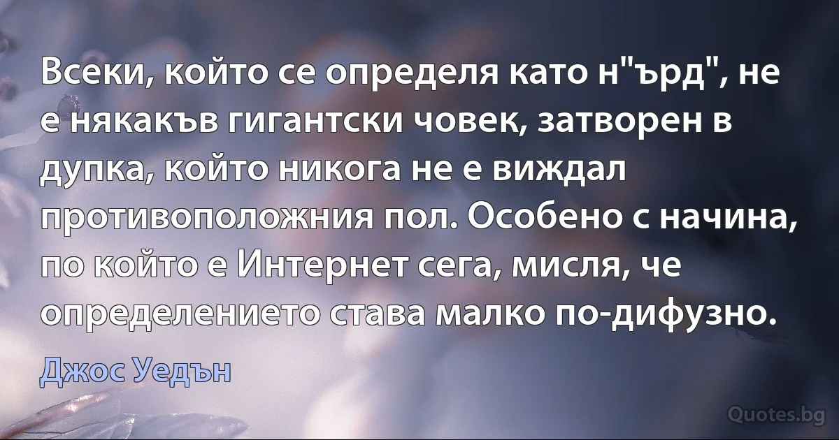 Всеки, който се определя като н"ърд", не е някакъв гигантски човек, затворен в дупка, който никога не е виждал противоположния пол. Особено с начина, по който е Интернет сега, мисля, че определението става малко по-дифузно. (Джос Уедън)