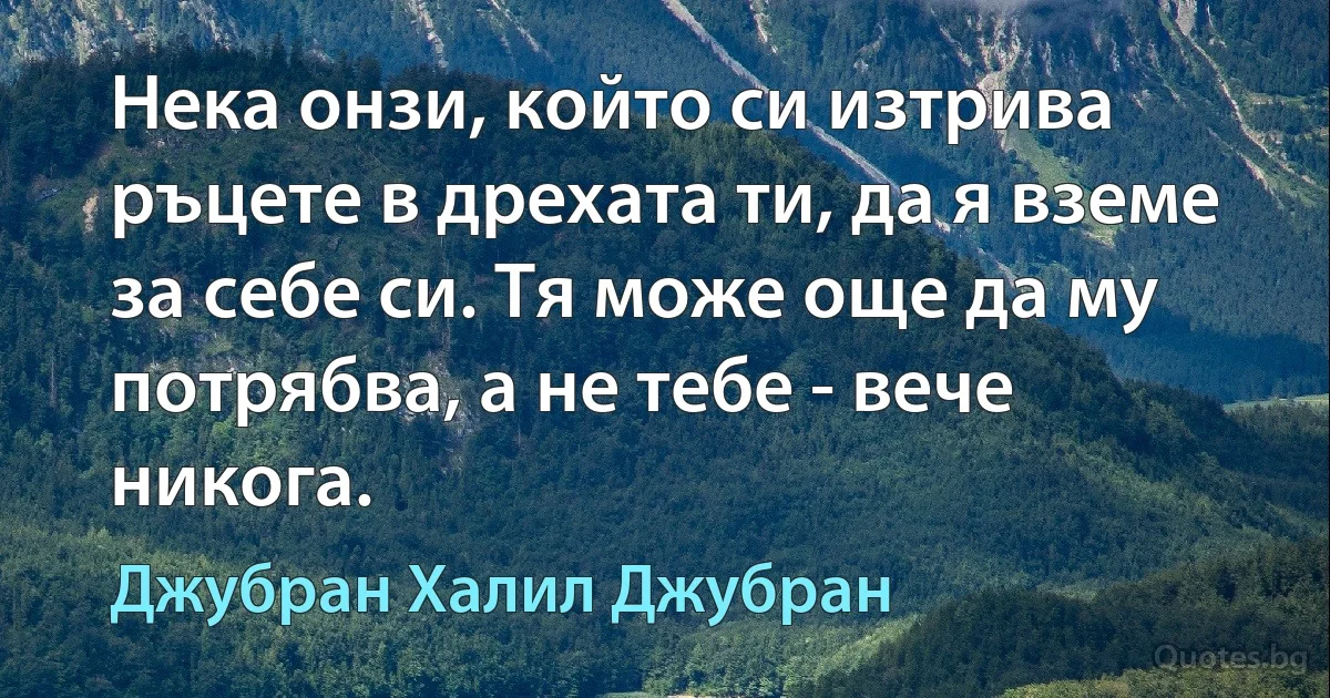 Нека онзи, който си изтрива ръцете в дрехата ти, да я вземе за себе си. Тя може още да му потрябва, а не тебе - вече никога. (Джубран Халил Джубран)