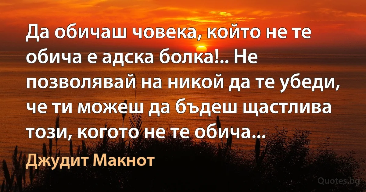 Да обичаш човека, който не те обича е адска болка!.. Не позволявай на никой да те убеди, че ти можеш да бъдеш щастлива този, когото не те обича... (Джудит Макнот)