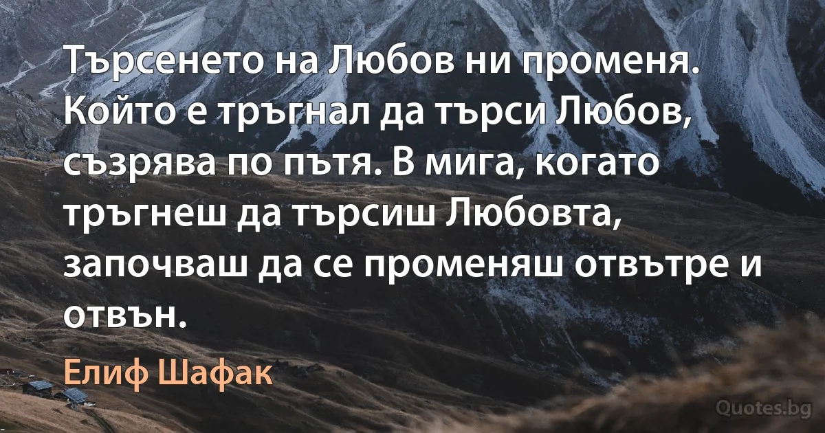 Търсенето на Любов ни променя. Който е тръгнал да търси Любов, съзрява по пътя. В мига, когато тръгнеш да търсиш Любовта, започваш да се променяш отвътре и отвън. (Елиф Шафак)