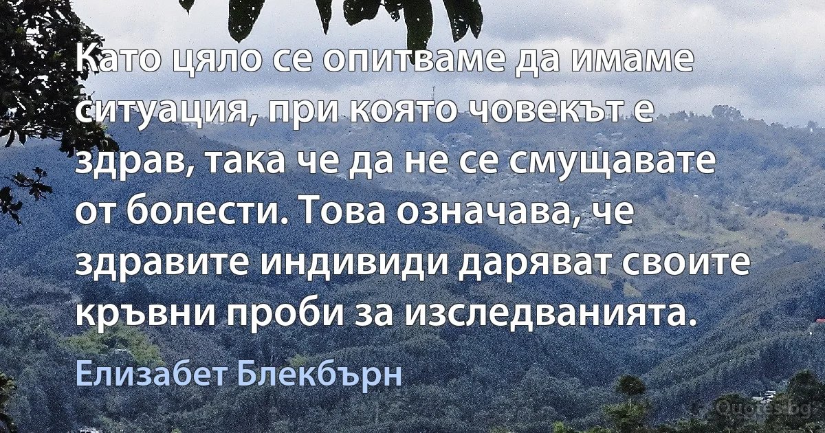 Като цяло се опитваме да имаме ситуация, при която човекът е здрав, така че да не се смущавате от болести. Това означава, че здравите индивиди даряват своите кръвни проби за изследванията. (Елизабет Блекбърн)