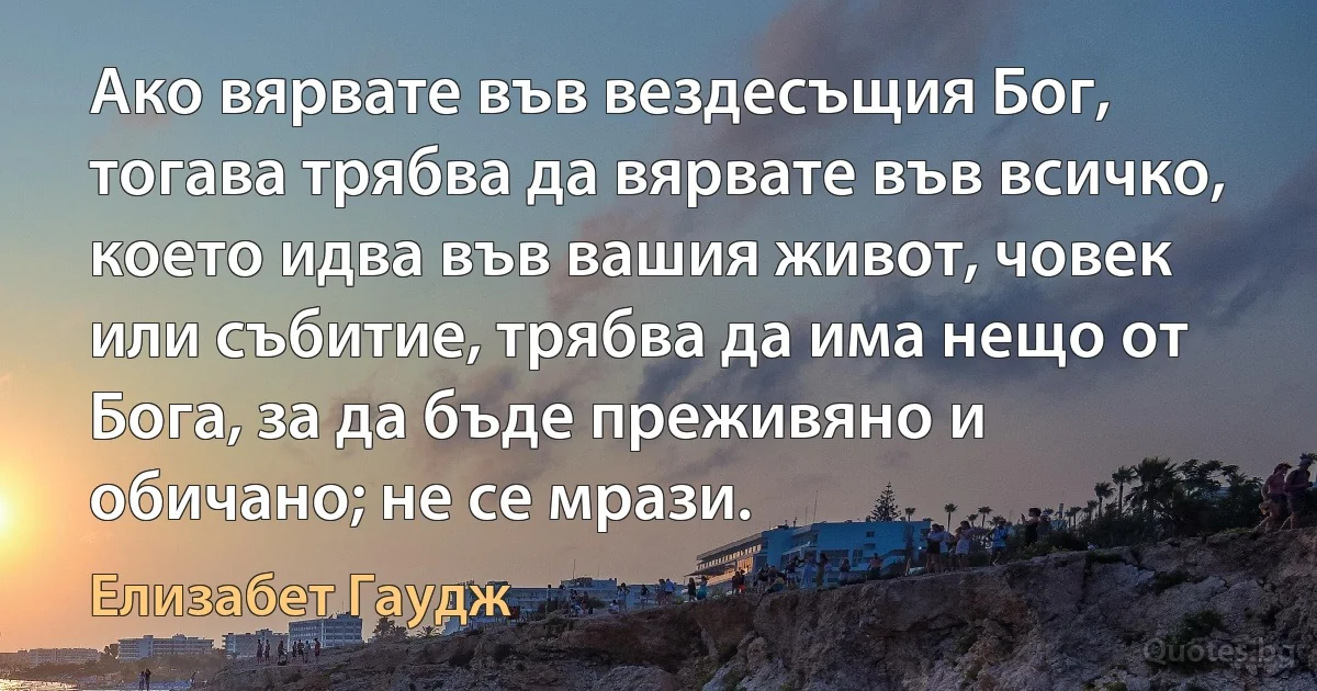 Ако вярвате във вездесъщия Бог, тогава трябва да вярвате във всичко, което идва във вашия живот, човек или събитие, трябва да има нещо от Бога, за да бъде преживяно и обичано; не се мрази. (Елизабет Гаудж)