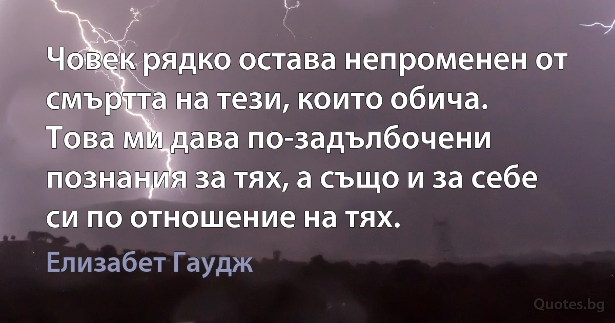 Човек рядко остава непроменен от смъртта на тези, които обича. Това ми дава по-задълбочени познания за тях, а също и за себе си по отношение на тях. (Елизабет Гаудж)