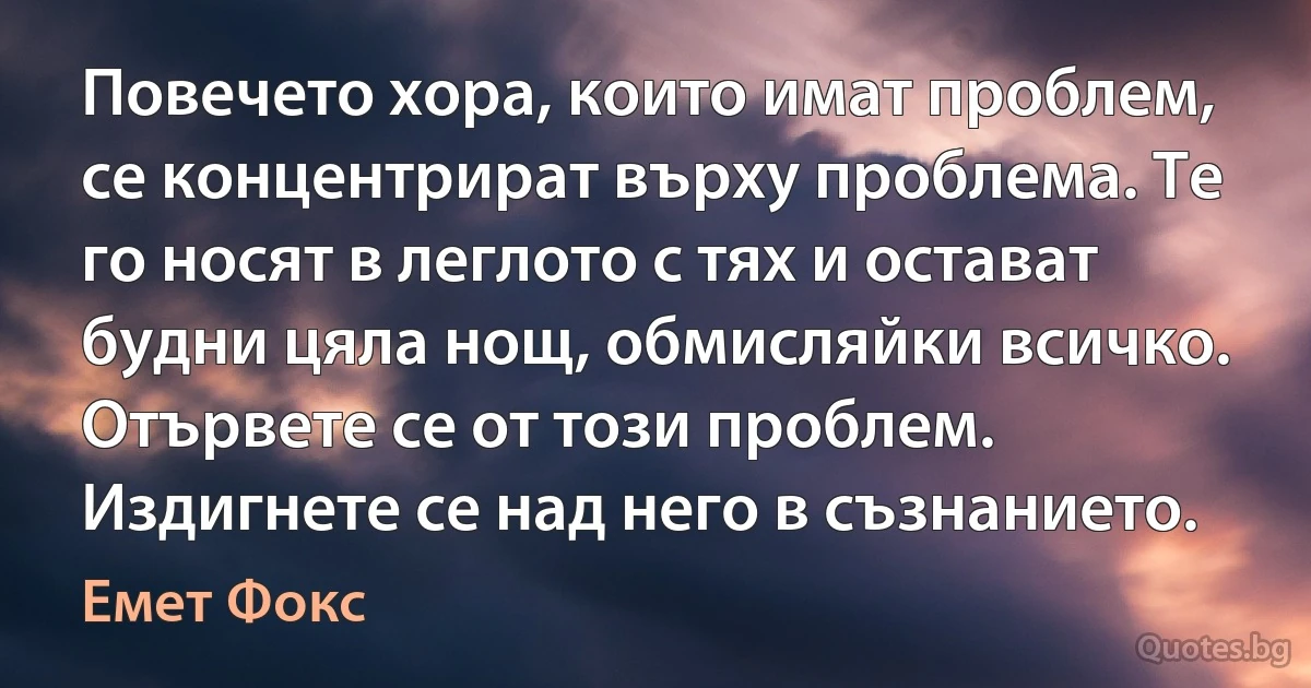 Повечето хора, които имат проблем, се концентрират върху проблема. Те го носят в леглото с тях и остават будни цяла нощ, обмисляйки всичко. Отървете се от този проблем. Издигнете се над него в съзнанието. (Емет Фокс)