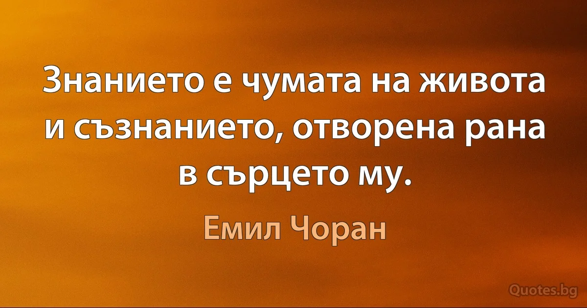 Знанието е чумата на живота и съзнанието, отворена рана в сърцето му. (Емил Чоран)