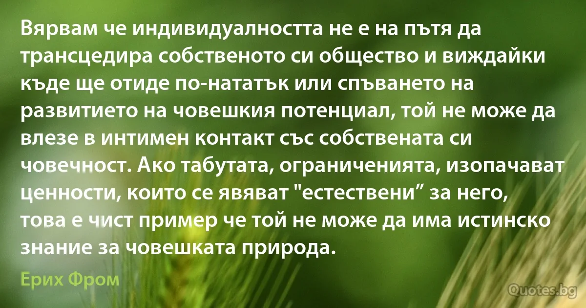 Вярвам че индивидуалността не е на пътя да трансцедира собственото си общество и виждайки къде ще отиде по-нататък или спъването на развитието на човешкия потенциал, той не може да влезе в интимен контакт със собствената си човечност. Ако табутата, ограниченията, изопачават ценности, които се явяват "естествени” за него, това е чист пример че той не може да има истинско знание за човешката природа. (Ерих Фром)