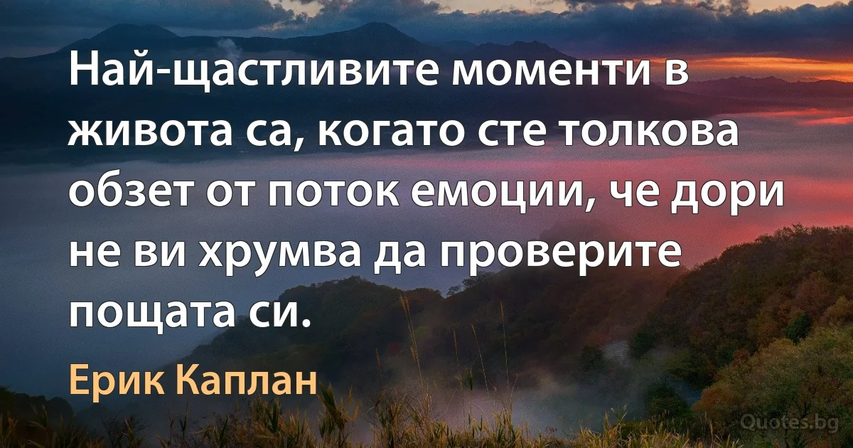 Най-щастливите моменти в живота са, когато сте толкова обзет от поток емоции, че дори не ви хрумва да проверите пощата си. (Ерик Каплан)