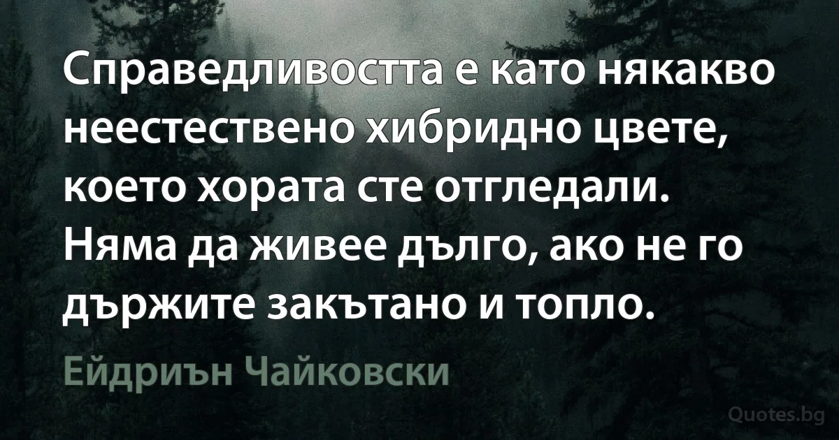 Справедливостта е като някакво неестествено хибридно цвете, което хората сте отгледали. Няма да живее дълго, ако не го държите закътано и топло. (Ейдриън Чайковски)