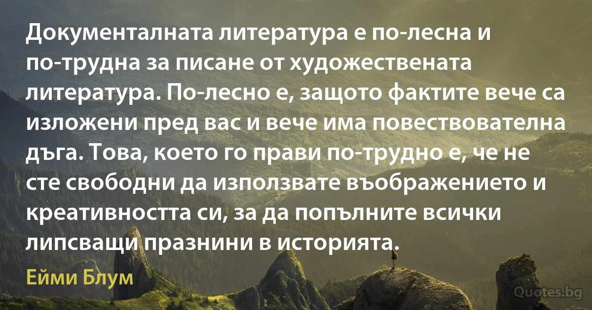 Документалната литература е по-лесна и по-трудна за писане от художествената литература. По-лесно е, защото фактите вече са изложени пред вас и вече има повествователна дъга. Това, което го прави по-трудно е, че не сте свободни да използвате въображението и креативността си, за да попълните всички липсващи празнини в историята. (Ейми Блум)