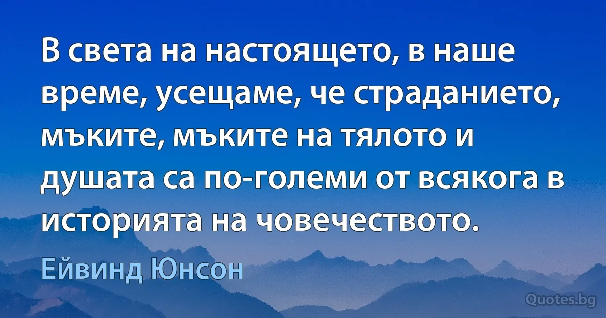 В света на настоящето, в наше време, усещаме, че страданието, мъките, мъките на тялото и душата са по-големи от всякога в историята на човечеството. (Ейвинд Юнсон)