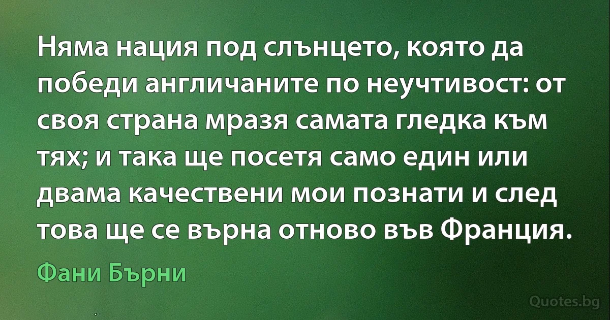 Няма нация под слънцето, която да победи англичаните по неучтивост: от своя страна мразя самата гледка към тях; и така ще посетя само един или двама качествени мои познати и след това ще се върна отново във Франция. (Фани Бърни)