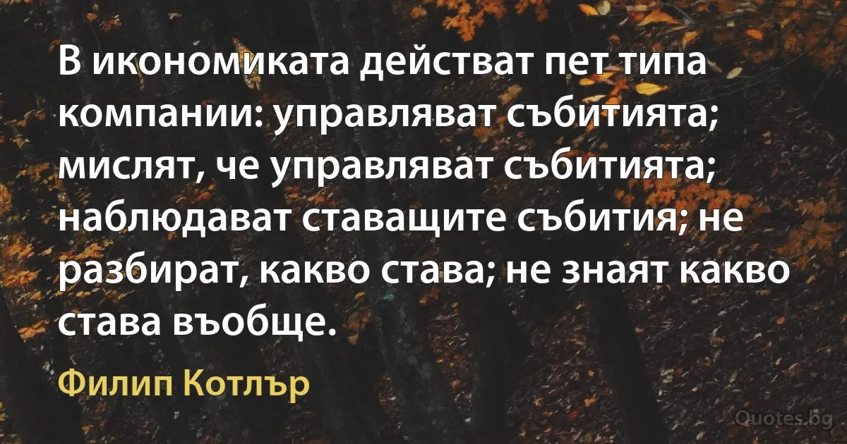 В икономиката действат пет типа компании: управляват събитията; мислят, че управляват събитията; наблюдават ставащите събития; не разбират, какво става; не знаят какво става въобще. (Филип Котлър)