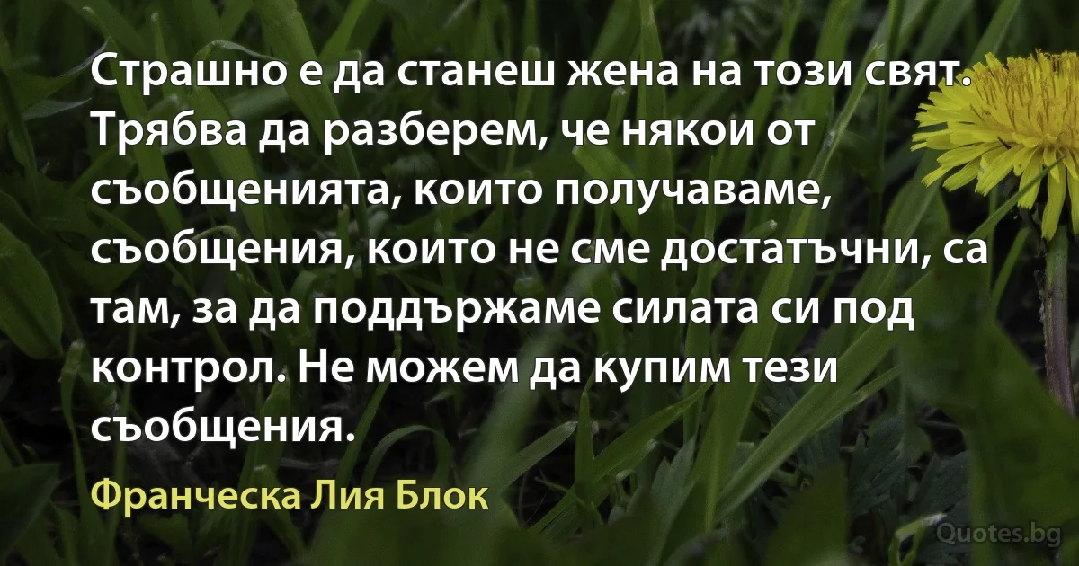 Страшно е да станеш жена на този свят. Трябва да разберем, че някои от съобщенията, които получаваме, съобщения, които не сме достатъчни, са там, за да поддържаме силата си под контрол. Не можем да купим тези съобщения. (Франческа Лия Блок)