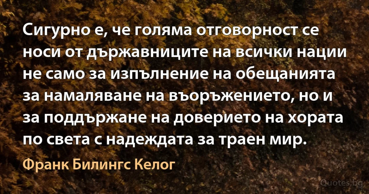 Сигурно е, че голяма отговорност се носи от държавниците на всички нации не само за изпълнение на обещанията за намаляване на въоръжението, но и за поддържане на доверието на хората по света с надеждата за траен мир. (Франк Билингс Келог)