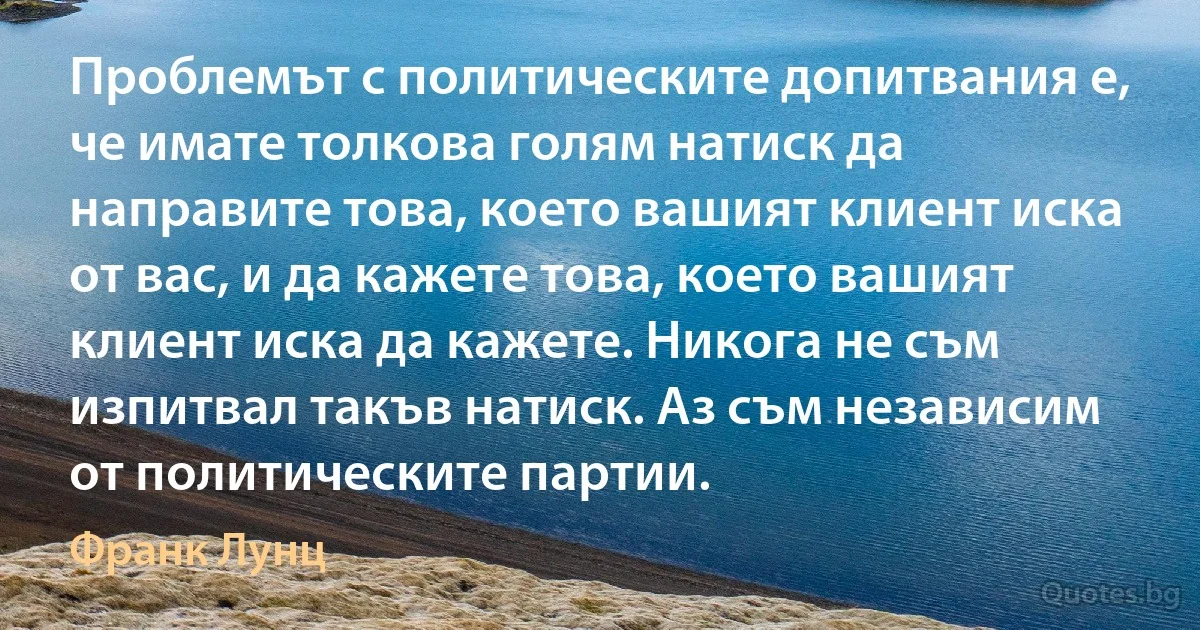 Проблемът с политическите допитвания е, че имате толкова голям натиск да направите това, което вашият клиент иска от вас, и да кажете това, което вашият клиент иска да кажете. Никога не съм изпитвал такъв натиск. Аз съм независим от политическите партии. (Франк Лунц)