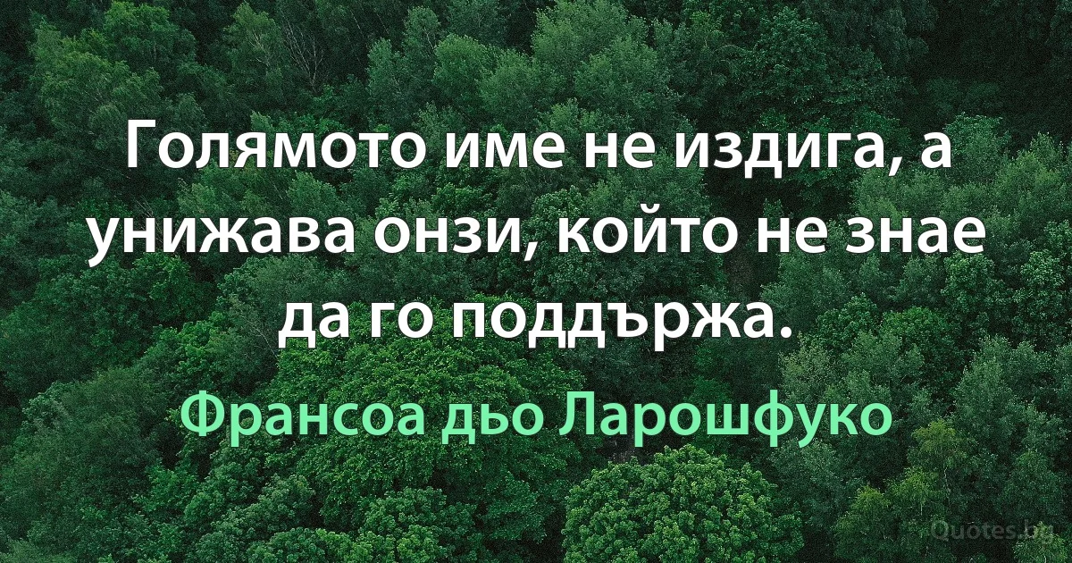 Голямото име не издига, а унижава онзи, който не знае да го поддържа. (Франсоа дьо Ларошфуко)