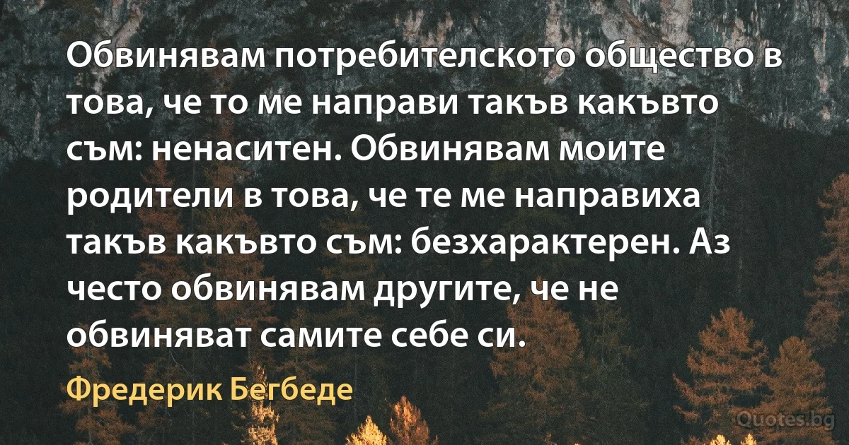 Обвинявам потребителското общество в това, че то ме направи такъв какъвто съм: ненаситен. Обвинявам моите родители в това, че те ме направиха такъв какъвто съм: безхарактерен. Аз често обвинявам другите, че не обвиняват самите себе си. (Фредерик Бегбеде)