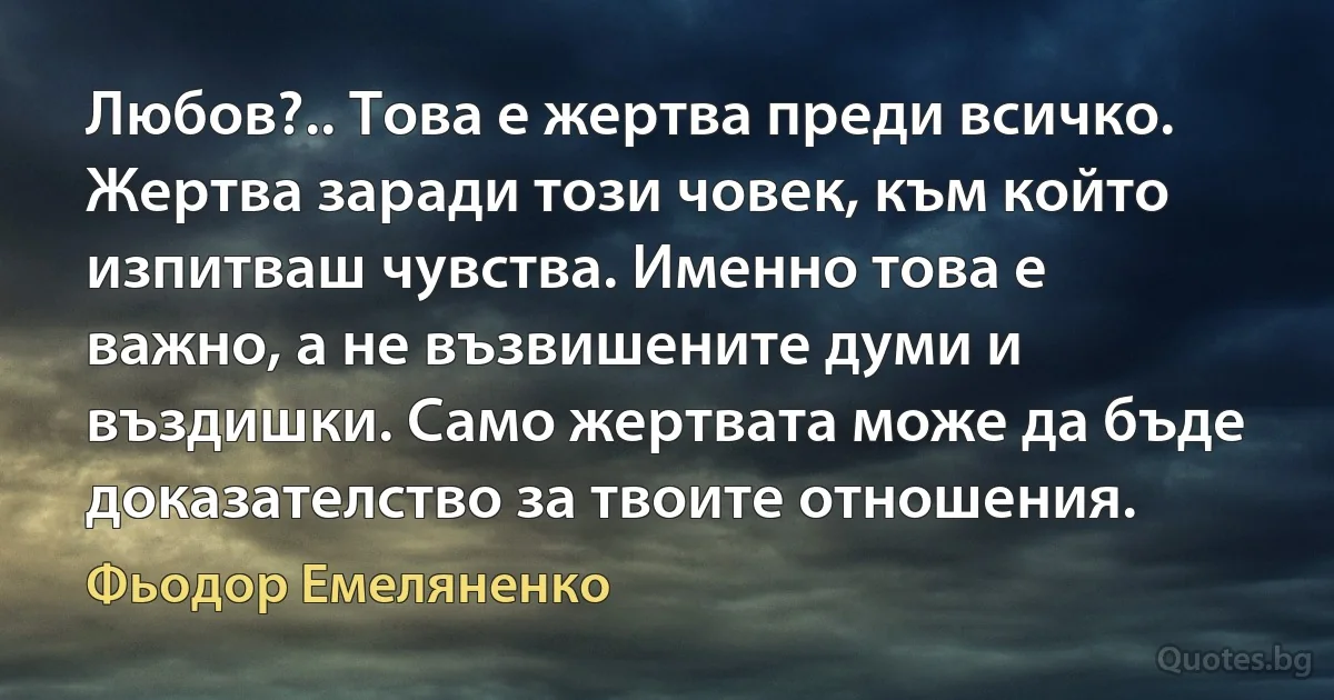 Любов?.. Това е жертва преди всичко. Жертва заради този човек, към който изпитваш чувства. Именно това е важно, а не възвишените думи и въздишки. Само жертвата може да бъде доказателство за твоите отношения. (Фьодор Емеляненко)