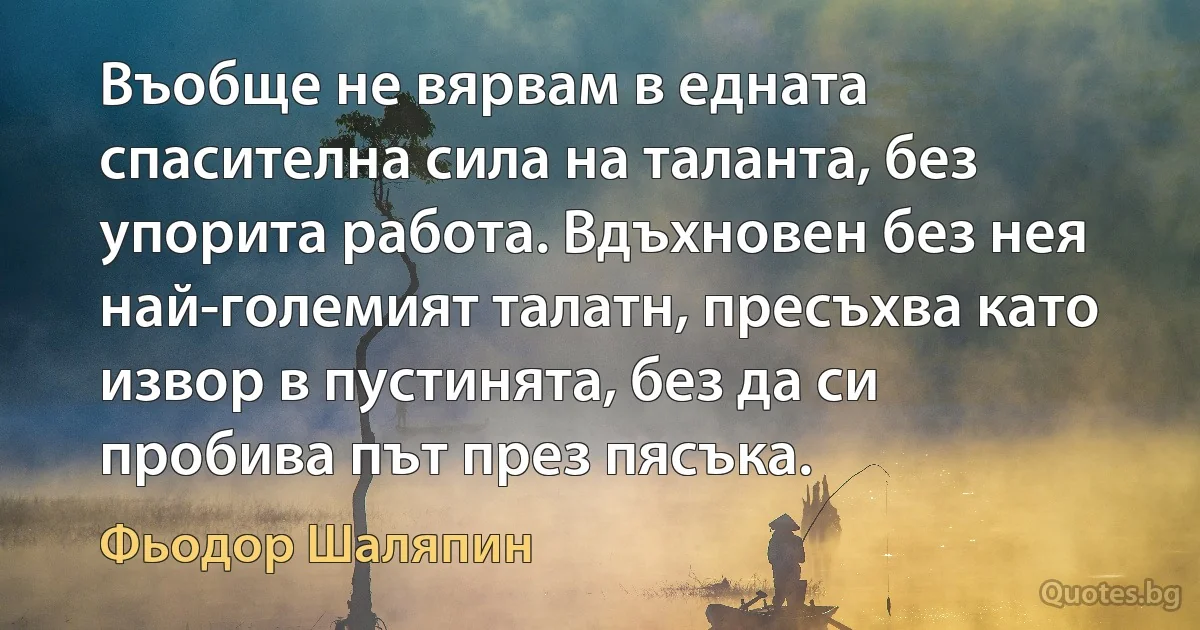 Въобще не вярвам в едната спасителна сила на таланта, без упорита работа. Вдъхновен без нея най-големият талатн, пресъхва като извор в пустинята, без да си пробива път през пясъка. (Фьодор Шаляпин)