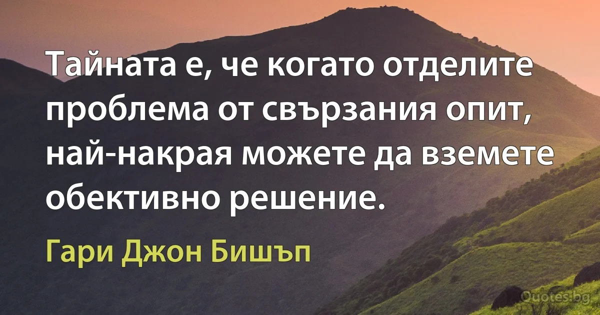 Тайната е, че когато отделите проблема от свързания опит, най-накрая можете да вземете обективно решение. (Гари Джон Бишъп)