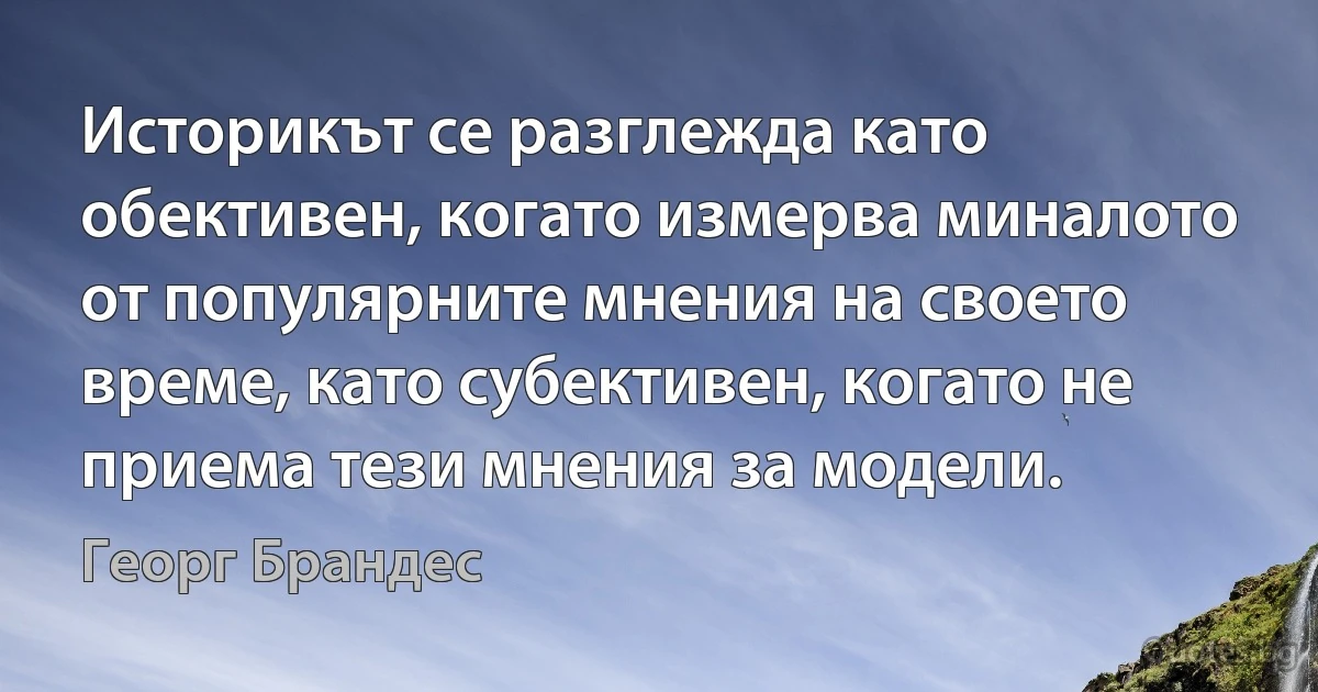 Историкът се разглежда като обективен, когато измерва миналото от популярните мнения на своето време, като субективен, когато не приема тези мнения за модели. (Георг Брандес)