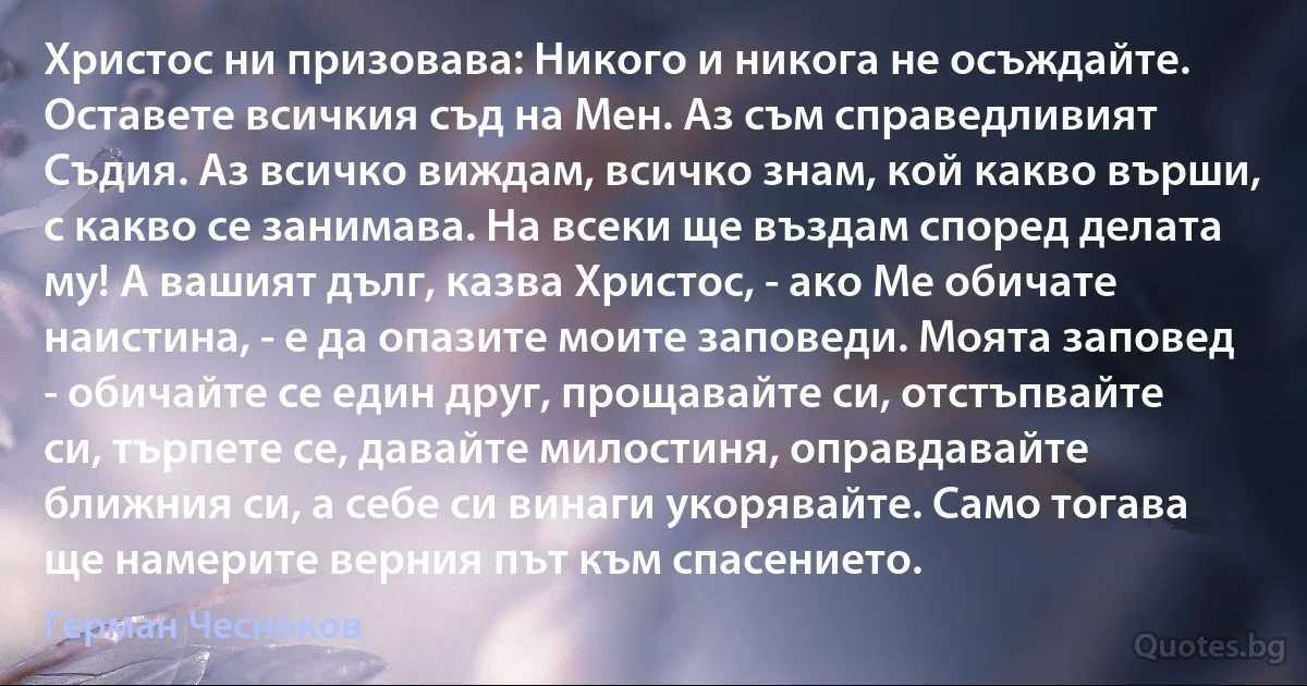 Христос ни призовава: Никого и никога не осъждайте. Оставете всичкия съд на Мен. Аз съм справедливият Съдия. Аз всичко виждам, всичко знам, кой какво върши, с какво се занимава. На всеки ще въздам според делата му! А вашият дълг, казва Христос, - ако Ме обичате наистина, - е да опазите моите заповеди. Моята заповед - обичайте се един друг, прощавайте си, отстъпвайте си, търпете се, давайте милостиня, оправдавайте ближния си, а себе си винаги укорявайте. Само тогава ще намерите верния път към спасението. (Герман Чесноков)