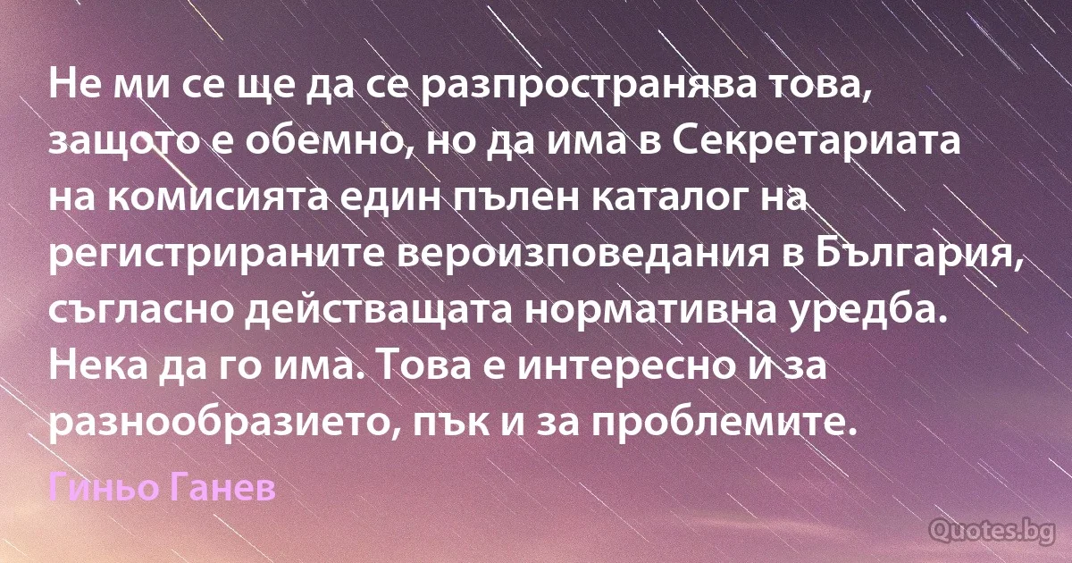 Не ми се ще да се разпространява това, защото е обемно, но да има в Секретариата на комисията един пълен каталог на регистрираните вероизповедания в България, съгласно действащата нормативна уредба. Нека да го има. Това е интересно и за разнообразието, пък и за проблемите. (Гиньо Ганев)