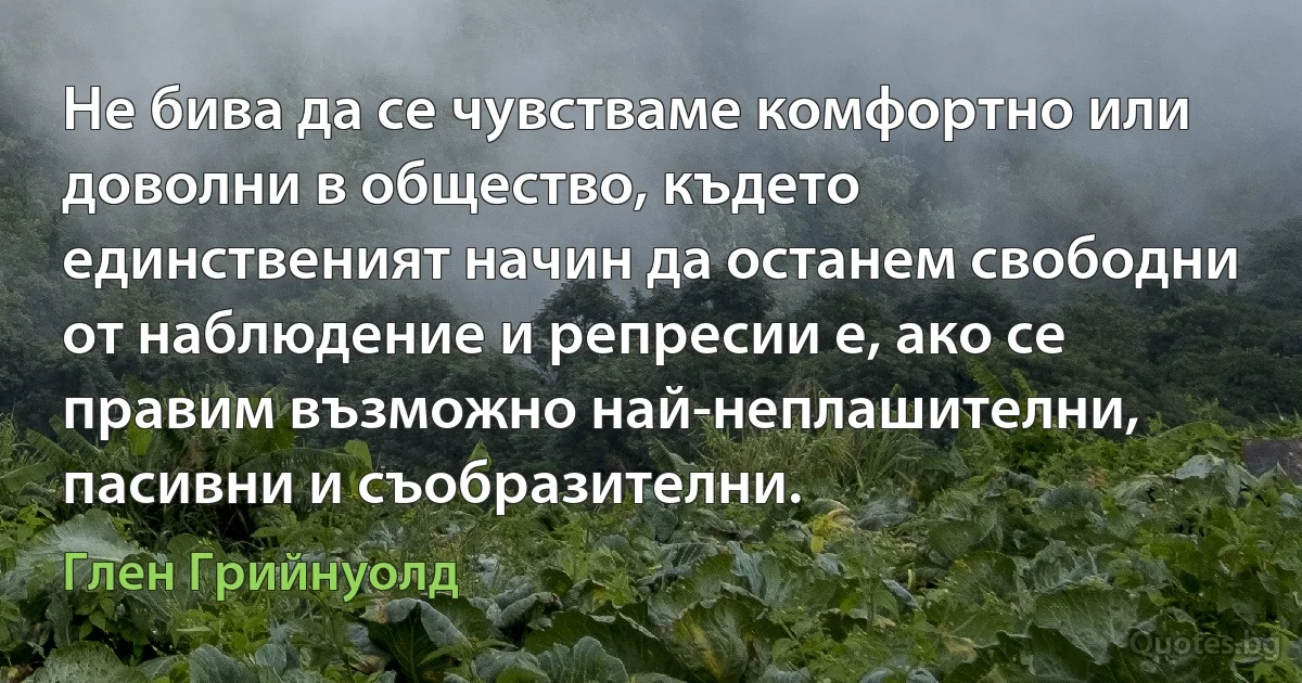 Не бива да се чувстваме комфортно или доволни в общество, където единственият начин да останем свободни от наблюдение и репресии е, ако се правим възможно най-неплашителни, пасивни и съобразителни. (Глен Грийнуолд)