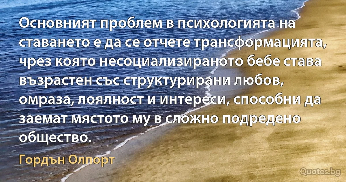 Основният проблем в психологията на ставането е да се отчете трансформацията, чрез която несоциализираното бебе става възрастен със структурирани любов, омраза, лоялност и интереси, способни да заемат мястото му в сложно подредено общество. (Гордън Олпорт)