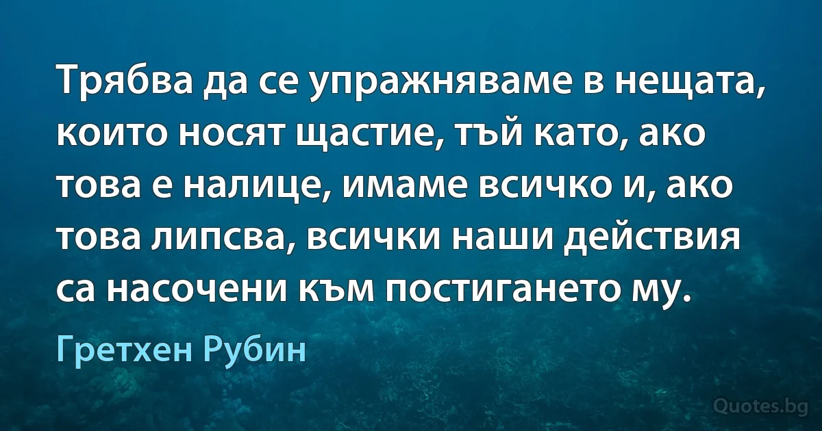 Трябва да се упражняваме в нещата, които носят щастие, тъй като, ако това е налице, имаме всичко и, ако това липсва, всички наши действия са насочени към постигането му. (Гретхен Рубин)