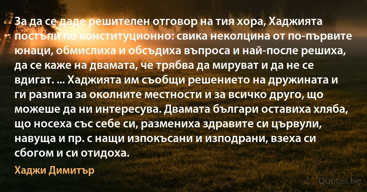 За да се даде решителен отговор на тия хора, Хаджията постъпи по конституционно: свика неколцина от по-първите юнаци, обмислиха и обсъдиха въпроса и най-после решиха, да се каже на двамата, че трябва да мируват и да не се вдигат. ... Хаджията им съобщи решението на дружината и ги разпита за околните местности и за всичко друго, що можеше да ни интересува. Двамата българи оставиха хляба, що носеха със себе си, размениха здравите си цървули, навуща и пр. с нащи изпокъсани и изподрани, взеха си сбогом и си отидоха. (Хаджи Димитър)