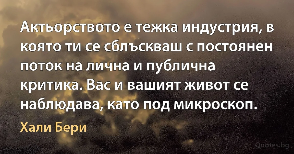 Актьорството е тежка индустрия, в която ти се сблъскваш с постоянен поток на лична и публична критика. Вас и вашият живот се наблюдава, като под микроскоп. (Хали Бери)