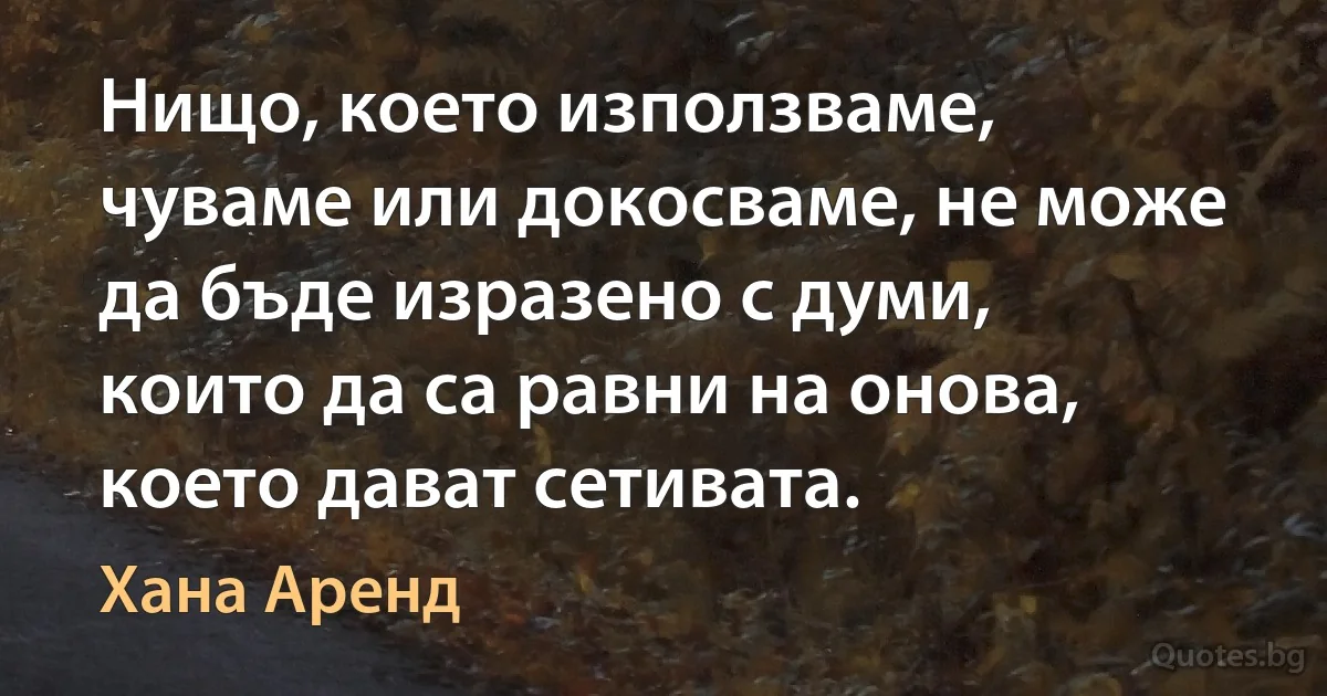 Нищо, което използваме, чуваме или докосваме, не може да бъде изразено с думи, които да са равни на онова, което дават сетивата. (Хана Аренд)