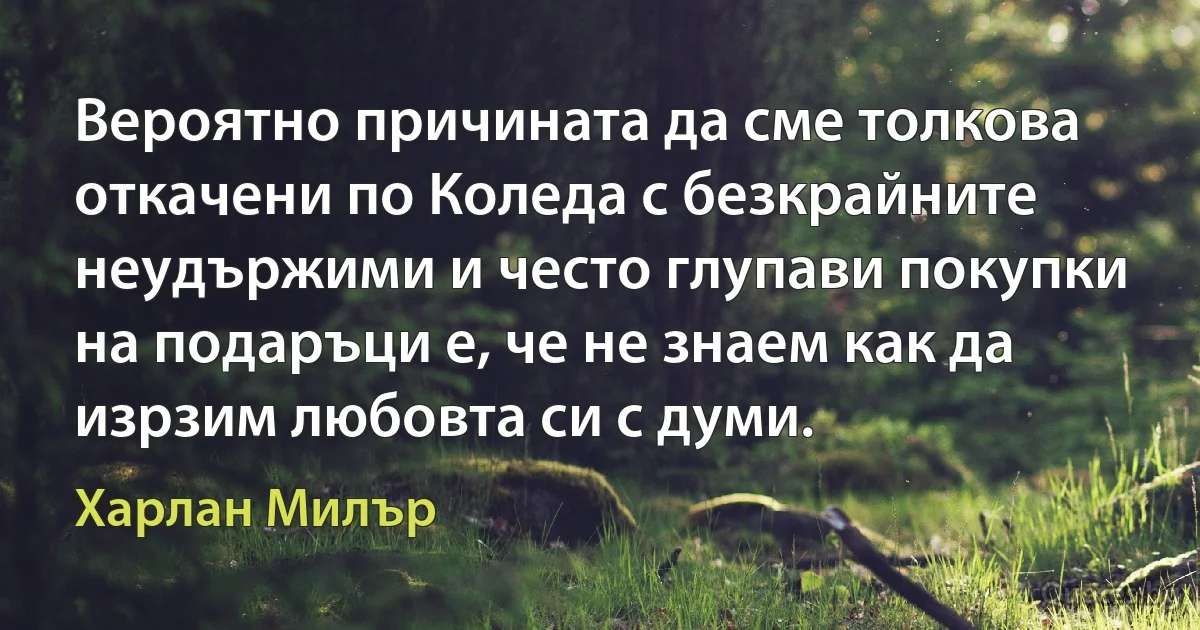 Вероятно причината да сме толкова откачени по Коледа с безкрайните неудържими и често глупави покупки на подаръци е, че не знаем как да изрзим любовта си с думи. (Харлан Милър)