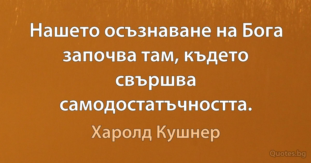 Нашето осъзнаване на Бога започва там, където свършва самодостатъчността. (Харолд Кушнер)