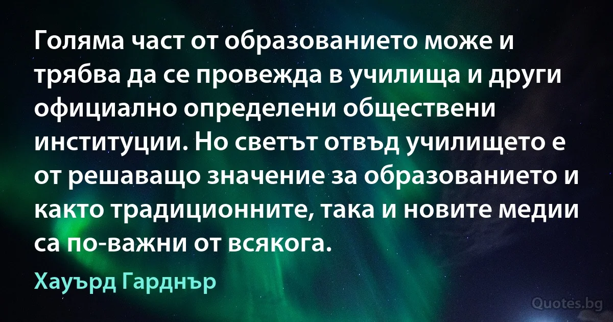 Голяма част от образованието може и трябва да се провежда в училища и други официално определени обществени институции. Но светът отвъд училището е от решаващо значение за образованието и както традиционните, така и новите медии са по-важни от всякога. (Хауърд Гарднър)