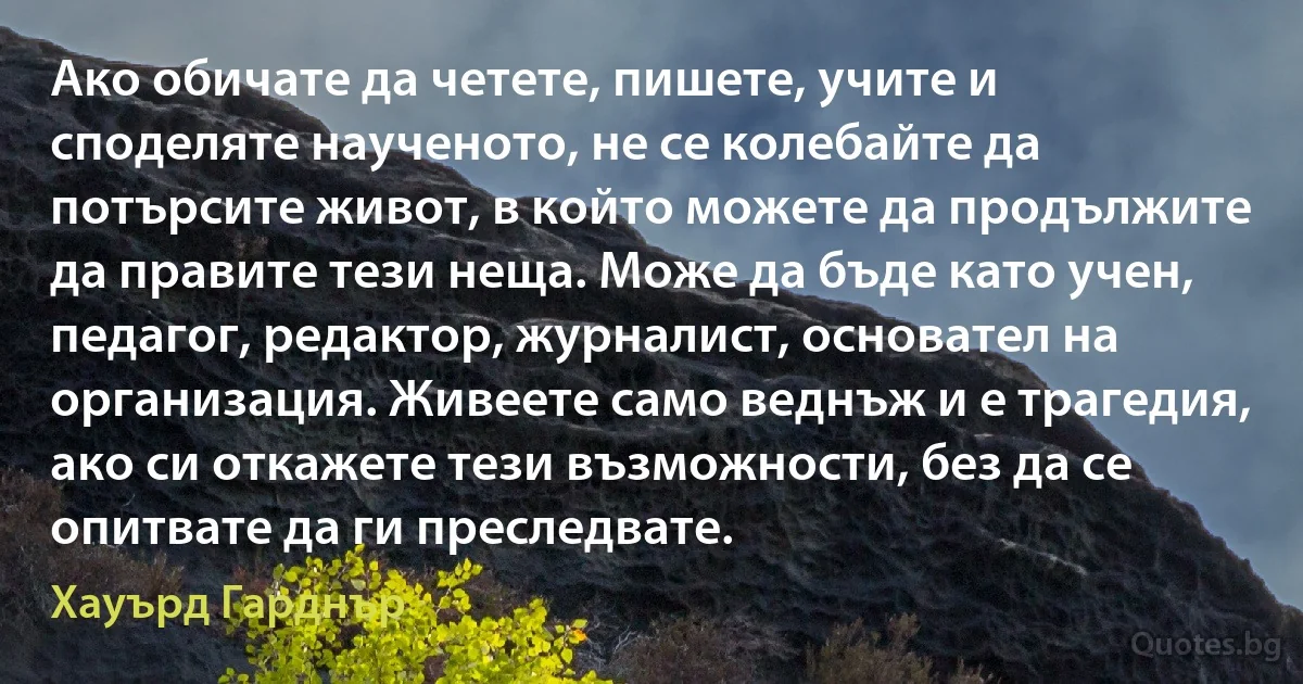 Ако обичате да четете, пишете, учите и споделяте наученото, не се колебайте да потърсите живот, в който можете да продължите да правите тези неща. Може да бъде като учен, педагог, редактор, журналист, основател на организация. Живеете само веднъж и е трагедия, ако си откажете тези възможности, без да се опитвате да ги преследвате. (Хауърд Гарднър)