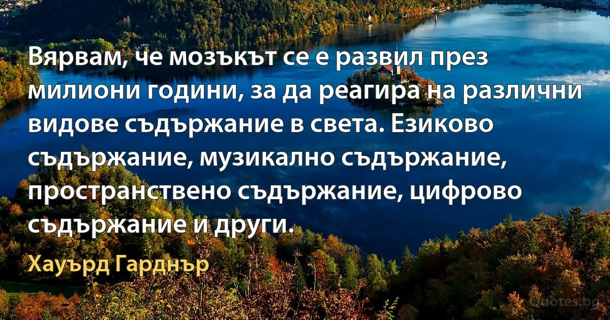 Вярвам, че мозъкът се е развил през милиони години, за да реагира на различни видове съдържание в света. Езиково съдържание, музикално съдържание, пространствено съдържание, цифрово съдържание и други. (Хауърд Гарднър)