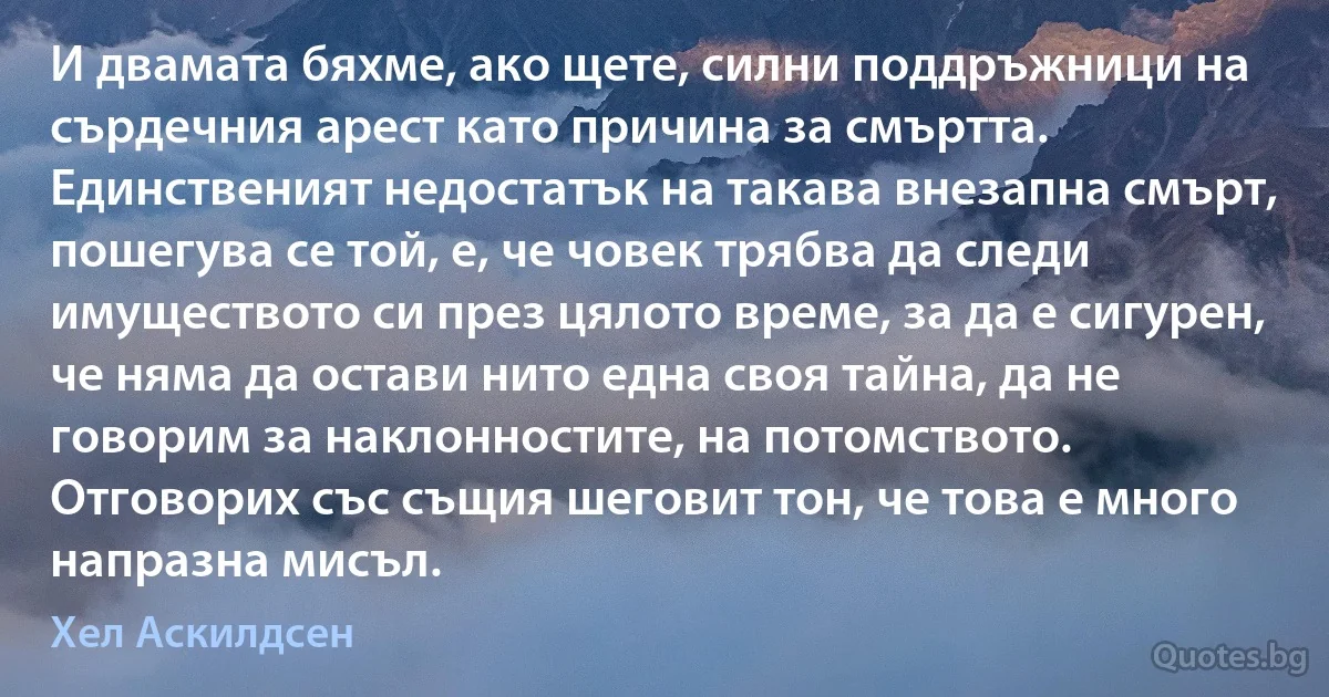 И двамата бяхме, ако щете, силни поддръжници на сърдечния арест като причина за смъртта. Единственият недостатък на такава внезапна смърт, пошегува се той, е, че човек трябва да следи имуществото си през цялото време, за да е сигурен, че няма да остави нито една своя тайна, да не говорим за наклонностите, на потомството. Отговорих със същия шеговит тон, че това е много напразна мисъл. (Хел Аскилдсен)