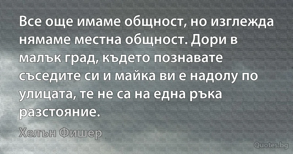 Все още имаме общност, но изглежда нямаме местна общност. Дори в малък град, където познавате съседите си и майка ви е надолу по улицата, те не са на една ръка разстояние. (Хелън Фишер)