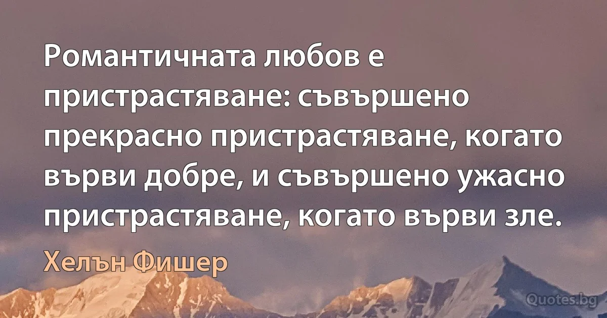 Романтичната любов е пристрастяване: съвършено прекрасно пристрастяване, когато върви добре, и съвършено ужасно пристрастяване, когато върви зле. (Хелън Фишер)