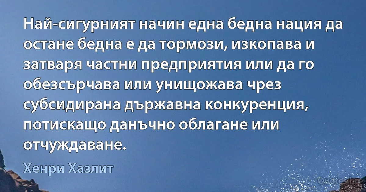 Най-сигурният начин една бедна нация да остане бедна е да тормози, изкопава и затваря частни предприятия или да го обезсърчава или унищожава чрез субсидирана държавна конкуренция, потискащо данъчно облагане или отчуждаване. (Хенри Хазлит)