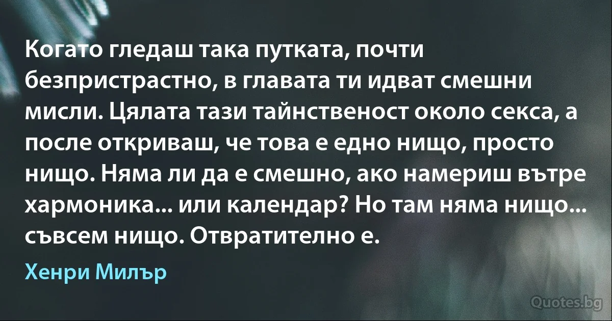 Когато гледаш така путката, почти безпристрастно, в главата ти идват смешни мисли. Цялата тази тайнственост около секса, а после откриваш, че това е едно нищо, просто нищо. Няма ли да е смешно, ако намериш вътре хармоника... или календар? Но там няма нищо... съвсем нищо. Отвратително е. (Хенри Милър)